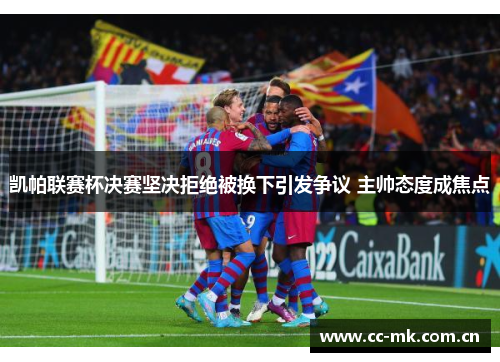 凯帕联赛杯决赛坚决拒绝被换下引发争议 主帅态度成焦点